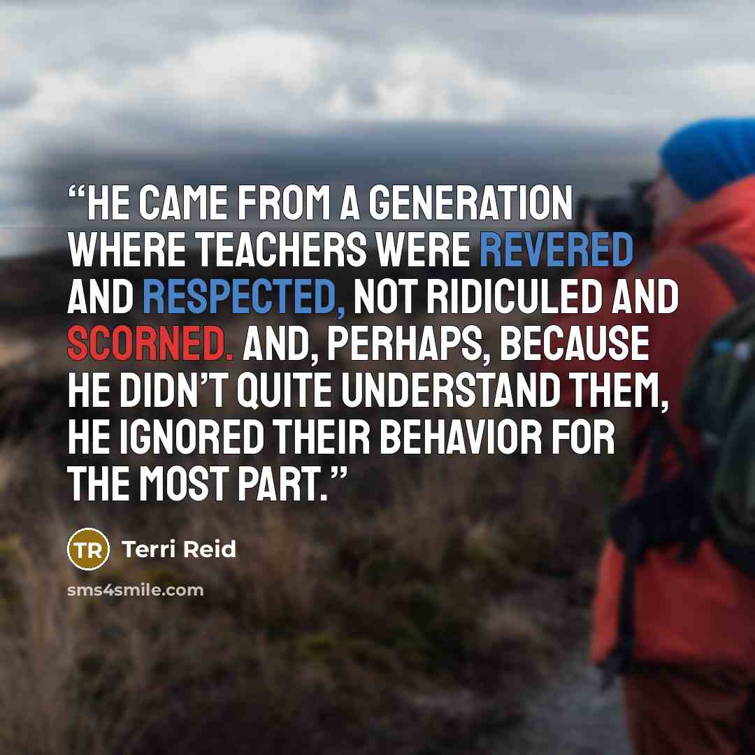 “he came from a generation where teachers were revered and respected, not ridiculed and scorned. And, perhaps, because he didn’t quite understand them, he ignored their behavior for the most part.” quote by Terri Reid