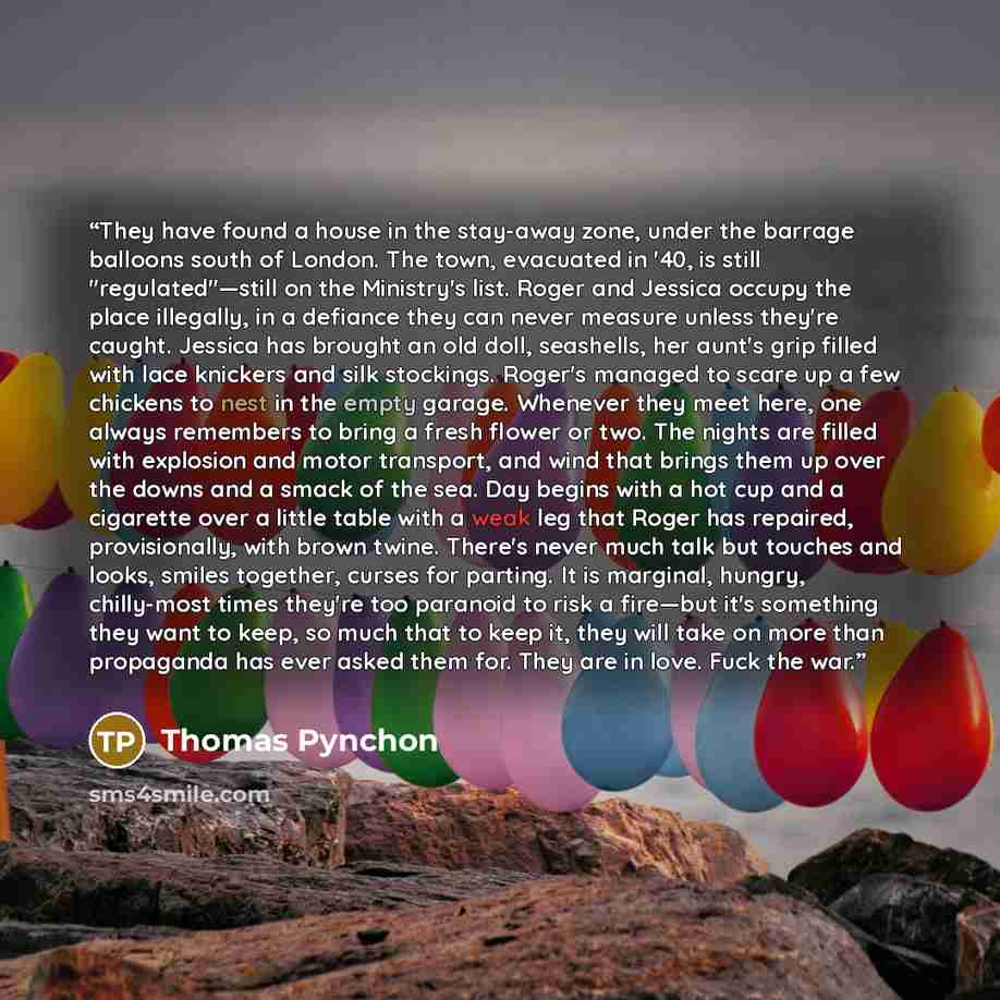 “They have found a house in the stay-away zone, under the barrage balloons south of London. The town, evacuated in '40, is still "regulated"—still on the Ministry's list. Roger and Jessica occupy the place illegally, in a defiance they can never measure unless they're caught. Jessica has brought an…” quote by Thomas Pynchon