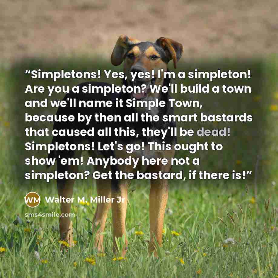 “Simpletons! Yes, yes! I'm a simpleton! Are you a simpleton? We'll build a town and we'll name it Simple Town, because by then all the smart bastards that caused all this, they'll be dead! Simpletons! Let's go! This ought to show 'em! Anybody here not a simpleton? Get the bastard, if there is!” quote by Walter M. Miller Jr