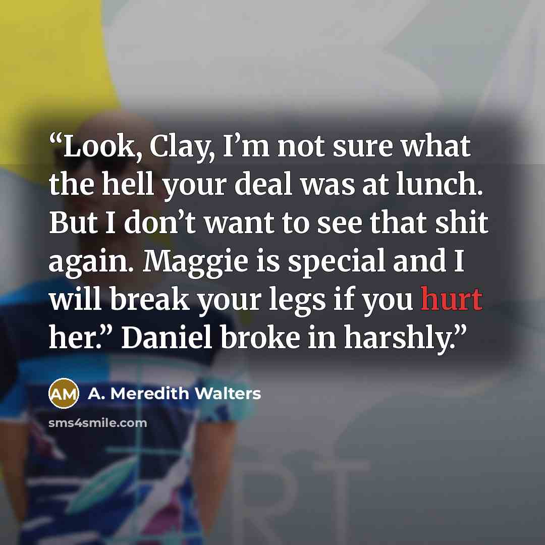 “Look, Clay, I’m not sure what the hell your deal was at lunch. But I don’t want to see that shit again. Maggie is special and I will break your legs if you hurt her.” Daniel broke in harshly.” quote by A. Meredith Walters