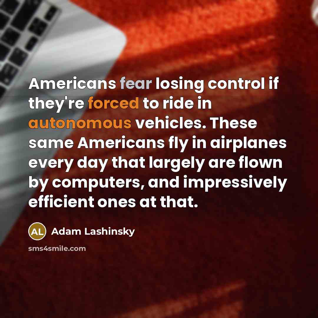 “Americans fear losing control if they're forced to ride in autonomous vehicles. These same Americans fly in airplanes every day that largely are flown by computers, and impressively efficient ones at that.” quote by Adam Lashinsky