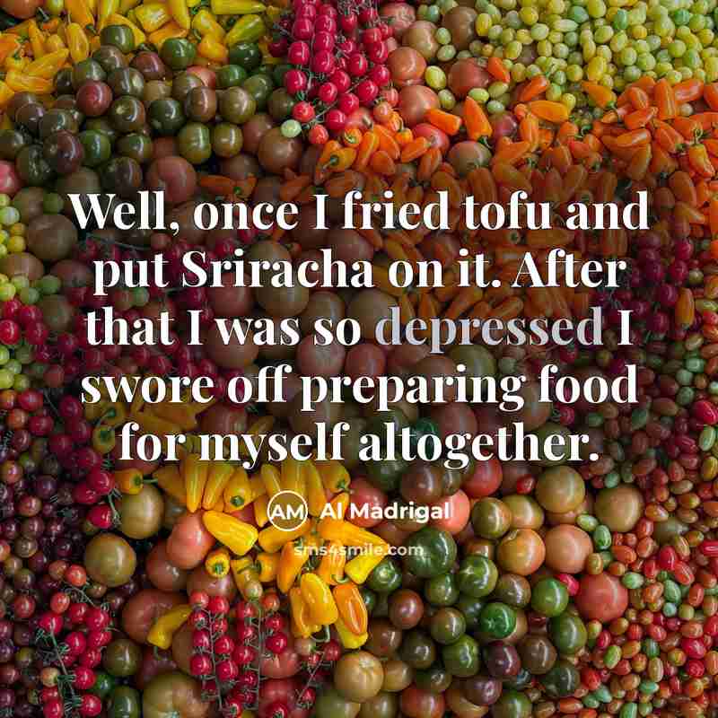 “Well, once I fried tofu and put Sriracha on it. After that I was so depressed I swore off preparing food for myself altogether.” quote by Al Madrigal
