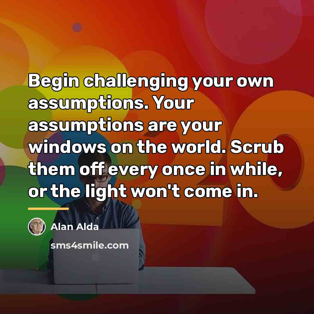 “Begin challenging your own assumptions. Your assumptions are your windows…” quote by Alan Alda