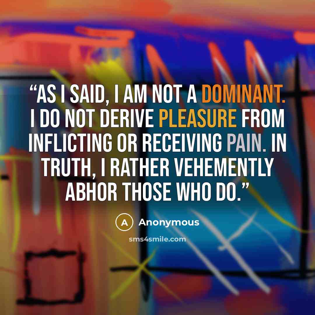 “As I said, I am not a dominant. I do not derive pleasure from inflicting or receiving pain. In truth, I rather vehemently abhor those who do.” quote by Anonymous