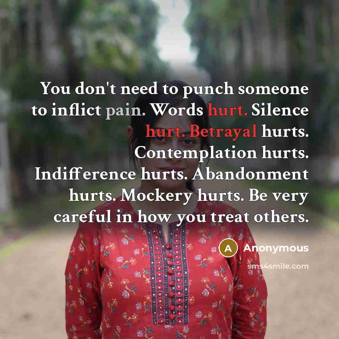 “You don't need to punch someone to inflict pain. Words hurt. Silence hurt. Betrayal hurts. Contemplation hurts. Indifference hurts. Abandonment hurts. Mockery hurts. Be very careful in how you treat others.” quote by Anonymous