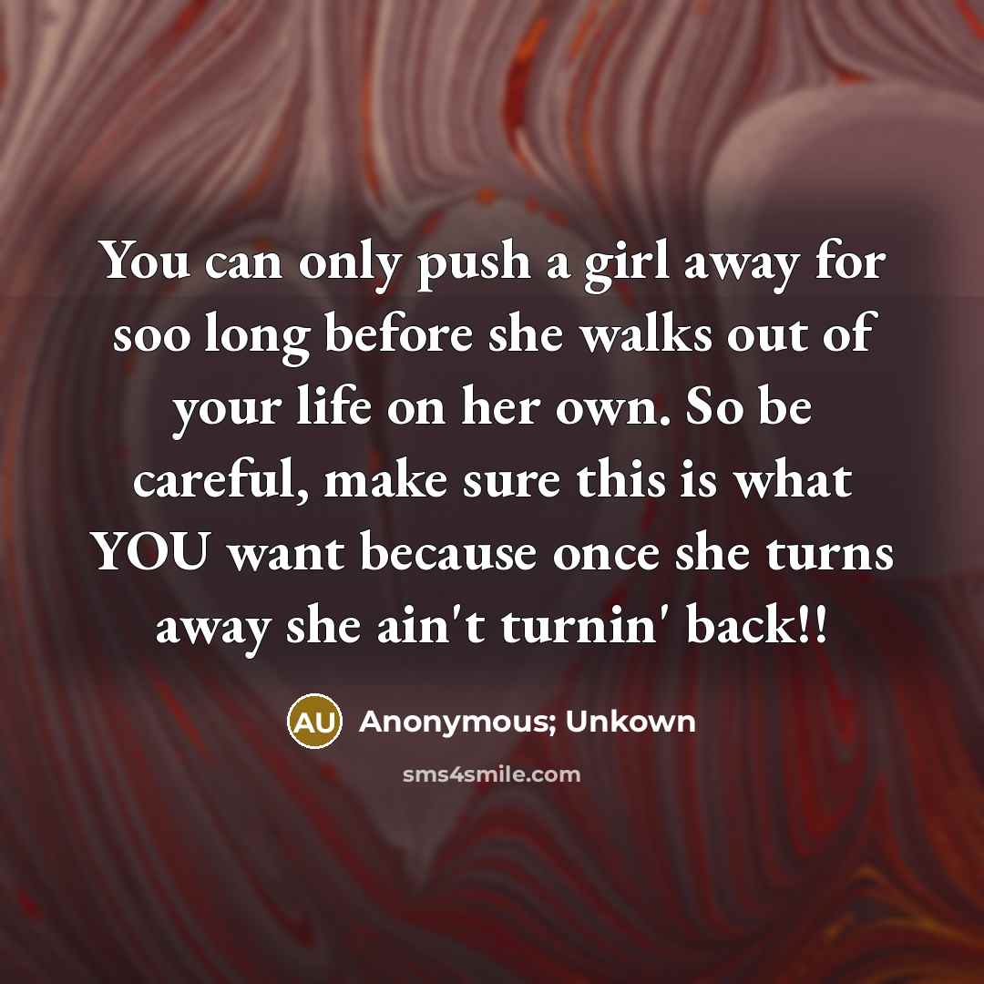 “You can only push a girl away for soo long before she walks out of your life on her own. So be careful, make sure this is what YOU want because once she turns away she ain't turnin' back!!” quote by Anonymous; Unkown