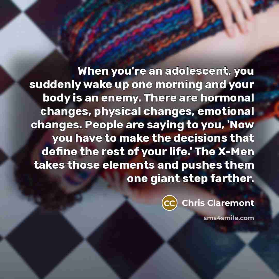 “When you're an adolescent, you suddenly wake up one morning and your body is an enemy. There are hormonal changes, physical changes, emotional changes. People are saying to you, 'Now you have to make the decisions that define the rest of your life.' The X-Men takes those elements and pushes them…” quote by Chris Claremont