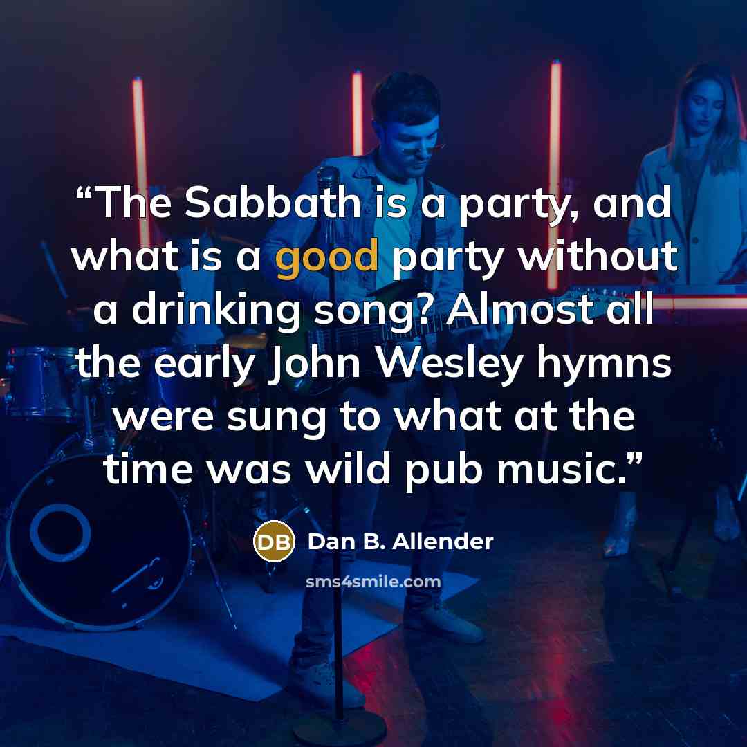 “The Sabbath is a party, and what is a good party without a drinking song? Almost all the early John Wesley hymns were sung to what at the time was wild pub music.” quote by Dan B. Allender