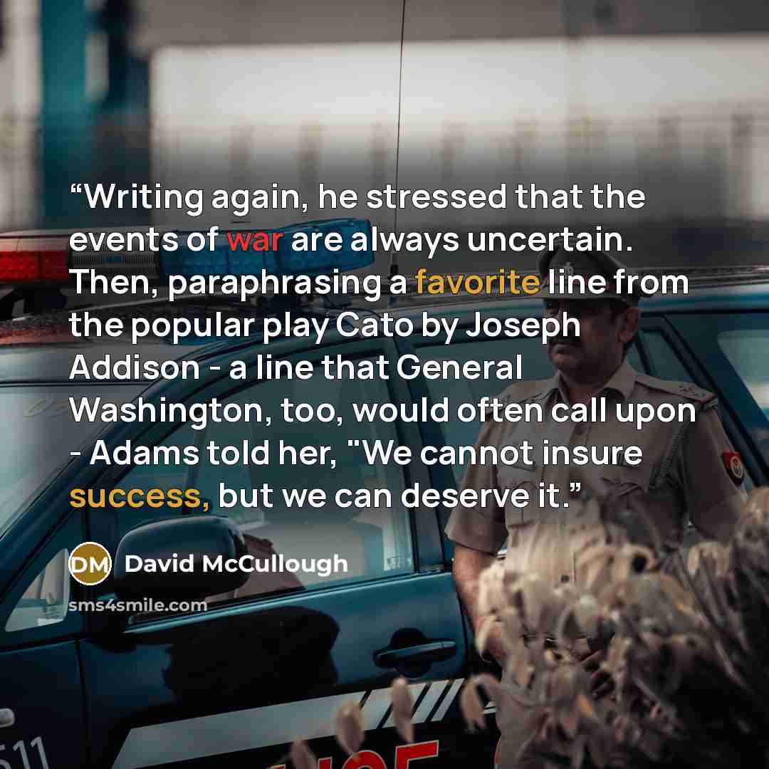 “Writing again, he stressed that the events of war are always uncertain. Then, paraphrasing a favorite line from the popular play Cato by Joseph Addison - a line that General Washington, too, would often call upon - Adams told her, "We cannot insure success, but we can deserve it.” quote by David McCullough