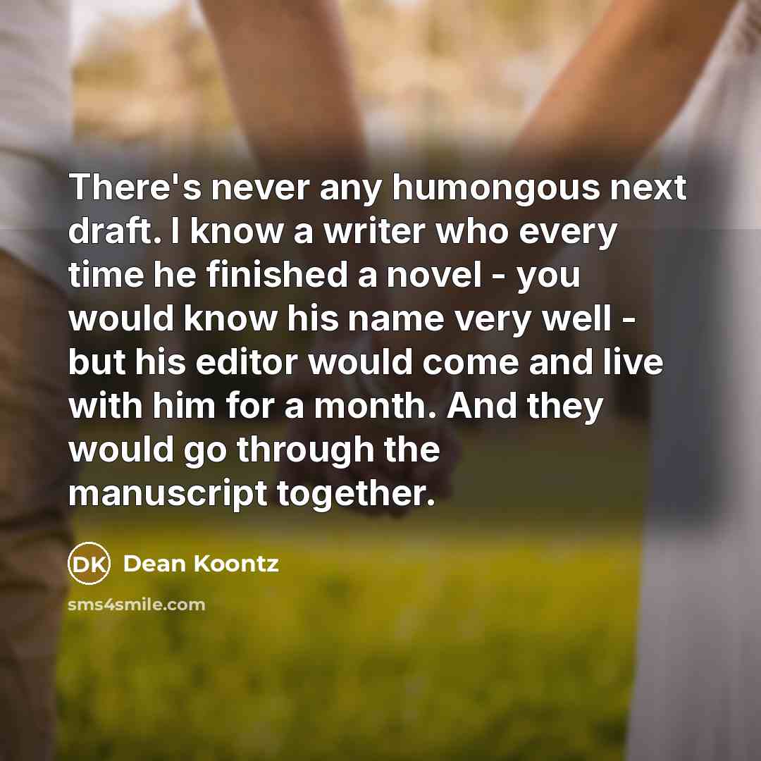 “There's never any humongous next draft. I know a writer who every time he finished a novel - you would know his name very well - but his editor would come and live with him for a month. And they would go through the manuscript together.” quote by Dean Koontz