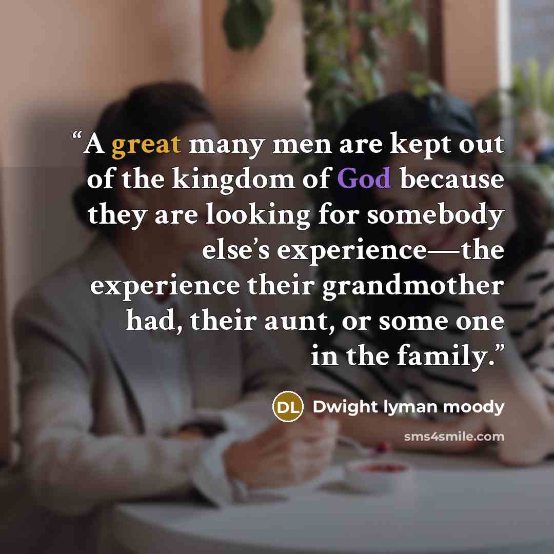 “A great many men are kept out of the kingdom of God because they are looking for somebody else’s experience—the experience their grandmother had, their aunt, or some one in the family.” quote by Dwight Lyman Moody