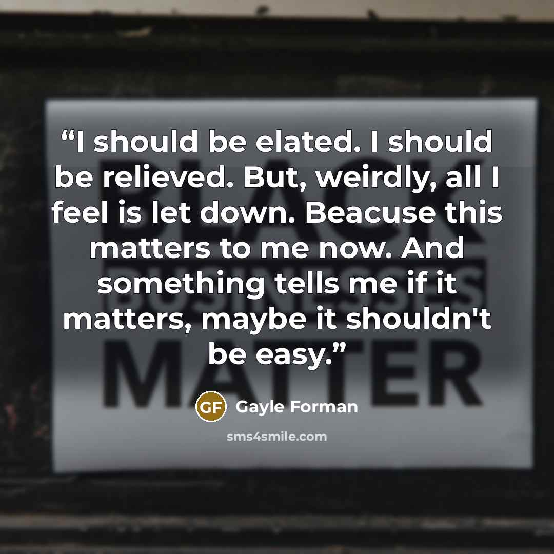 “I should be elated. I should be relieved. But, weirdly, all I feel is let down. Beacuse this matters to me now. And something tells me if it matters, maybe it shouldn't be easy.” quote by Gayle Forman