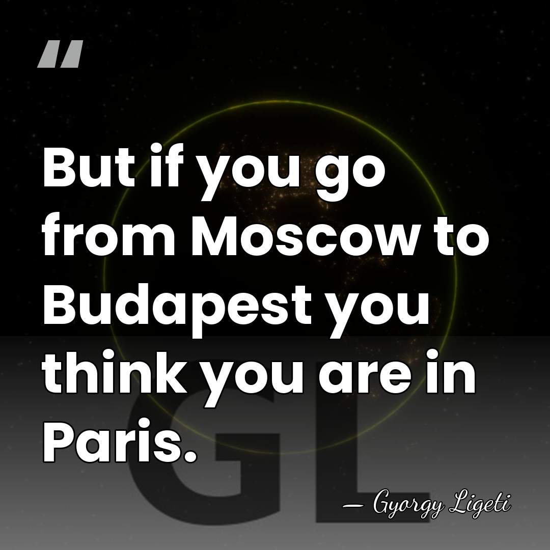 But if you go from Moscow to Budapest you think you are&hellip; - Gyorgy Ligeti