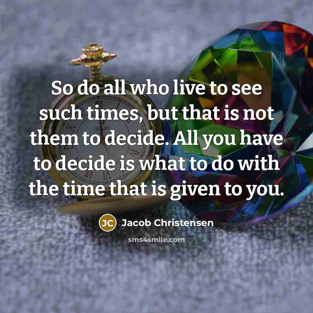 “So do all who live to see such times, but that is not them to decide. All you have to decide is what to do with the time that is given to you.” quote by Jacob Christensen