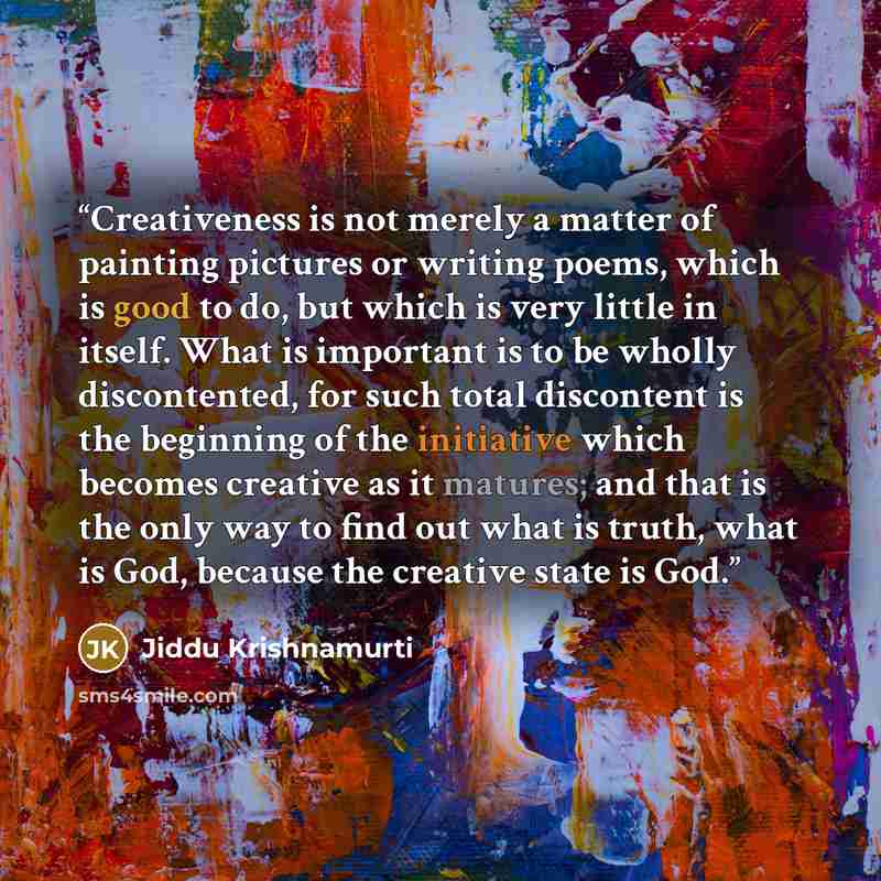 “Creativeness is not merely a matter of painting pictures or writing poems, which is good to do, but which is very little in itself. What is important is to be wholly discontented, for such total discontent is the beginning of the initiative which becomes creative as it matures; and that is the…” quote by Jiddu Krishnamurti
