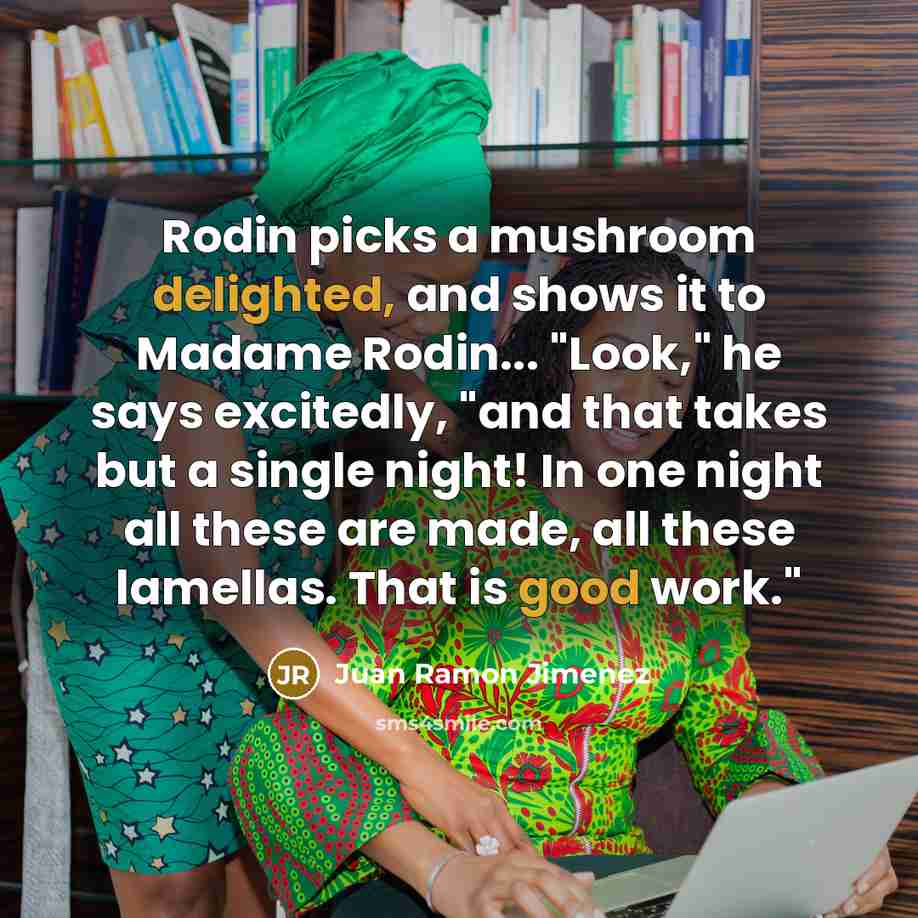 “Rodin picks a mushroom delighted, and shows it to Madame Rodin... "Look," he says excitedly, "and that takes but a single night! In one night all these are made, all these lamellas. That is good work."” quote by Juan Ramon Jimenez