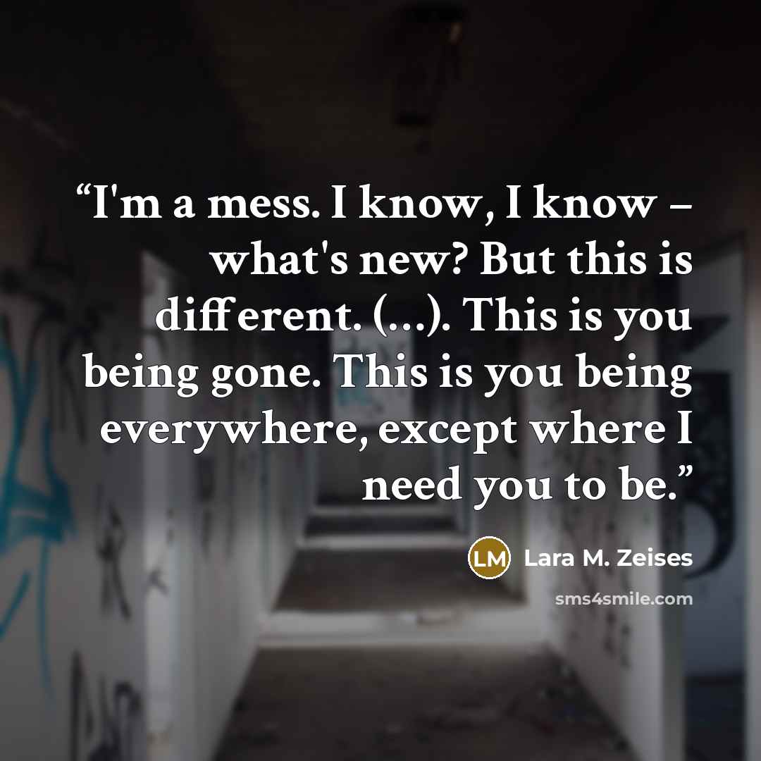 “I'm a mess. I know, I know – what's new? But this is different. (…). This is you being gone. This is you being everywhere, except where I need you to be.” quote by Lara M. Zeises