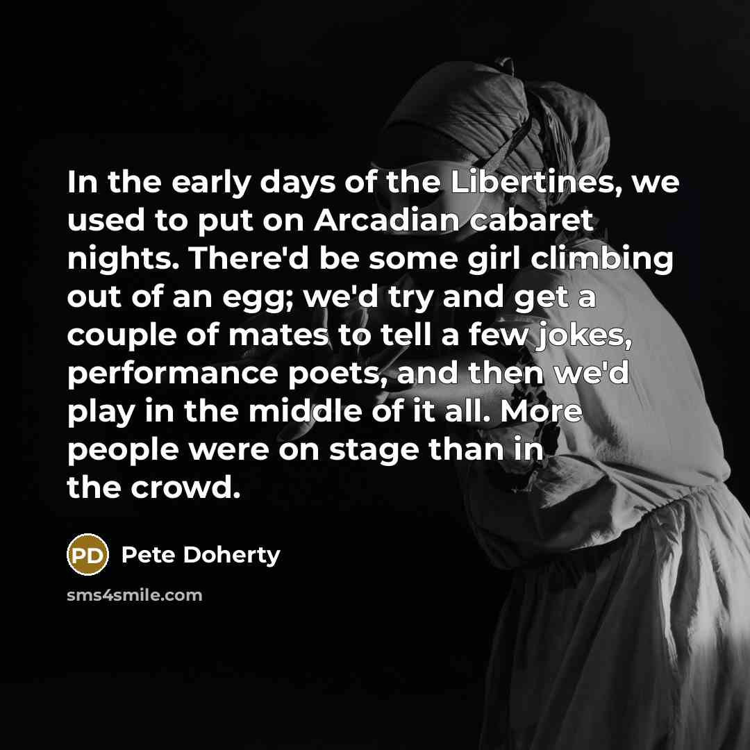 “In the early days of the Libertines, we used to put on Arcadian cabaret nights. There'd be some girl climbing out of an egg; we'd try and get a couple of mates to tell a few jokes, performance poets, and then we'd play in the middle of it all. More people were on stage than in the crowd.” quote by Pete Doherty