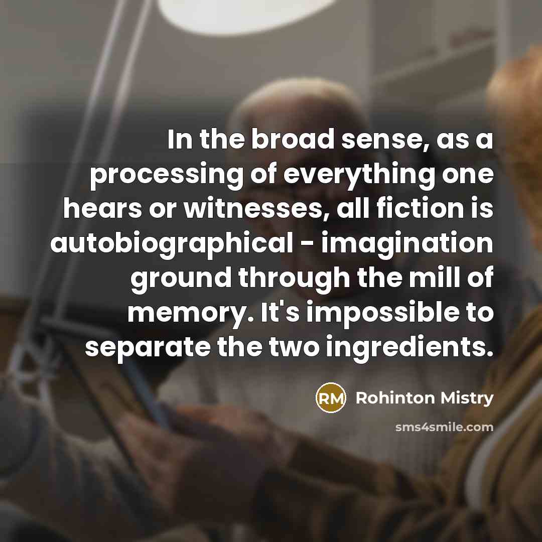 “In the broad sense, as a processing of everything one hears or witnesses, all fiction is autobiographical - imagination ground through the mill of memory. It's impossible to separate the two ingredients.” quote by Rohinton Mistry
