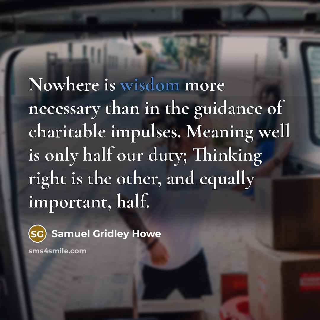 “Nowhere is wisdom more necessary than in the guidance of charitable impulses. Meaning well is only half our duty; Thinking right is the other, and equally important, half.” quote by Samuel Gridley Howe