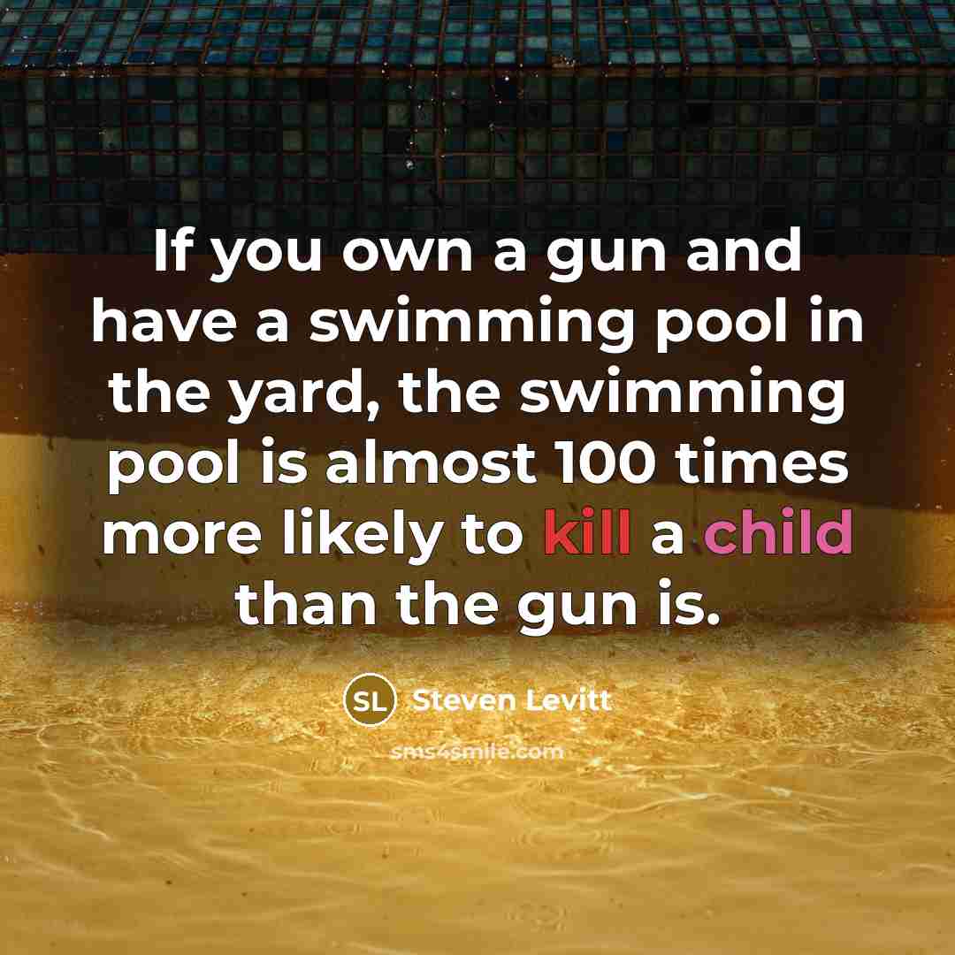 “If you own a gun and have a swimming pool in the yard, the swimming pool is almost 100 times more likely to kill a child than the gun is.” quote by Steven Levitt