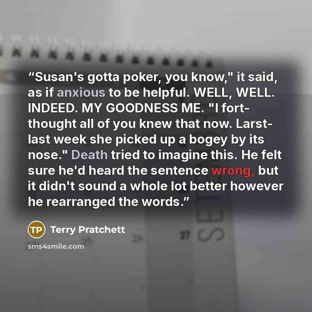 “Susan's gotta poker, you know," it said, as if anxious to be helpful. WELL, WELL. INDEED. MY GOODNESS ME. "I fort- thought all of you knew that now. Larst- last week she picked up a bogey by its nose." Death tried to imagine this. He felt sure he'd heard the sentence wrong, but it didn't sound a…” quote by Terry Pratchett