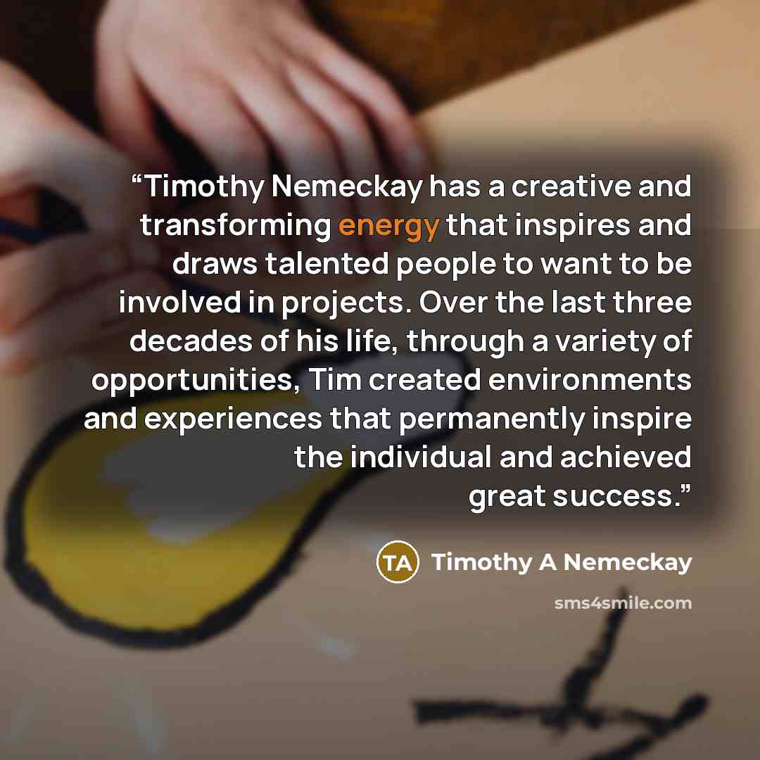 “Timothy Nemeckay has a creative and transforming energy that inspires and draws talented people to want to be involved in projects. Over the last three decades of his life, through a variety of opportunities, Tim created environments and experiences that permanently inspire the individual and…” quote by Timothy A Nemeckay