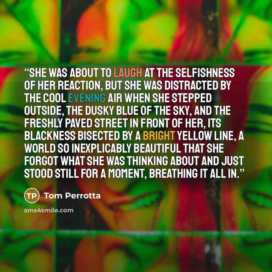 “She was about to laugh at the selfishness of her reaction, but she was distracted by the cool evening air when she stepped outside, the dusky blue of the sky, and the freshly paved street in front of her, its blackness bisected by a bright yellow line, a world so inexplicably beautiful that she…” quote by Tom Perrotta