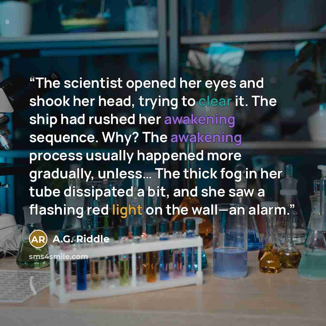 “The scientist opened her eyes and shook her head, trying to clear it. The ship had rushed her awakening sequence. Why? The awakening process usually happened more gradually, unless… The thick fog in her tube dissipated a bit, and she saw a flashing red light on the wall—an alarm.” quote by A.G. Riddle