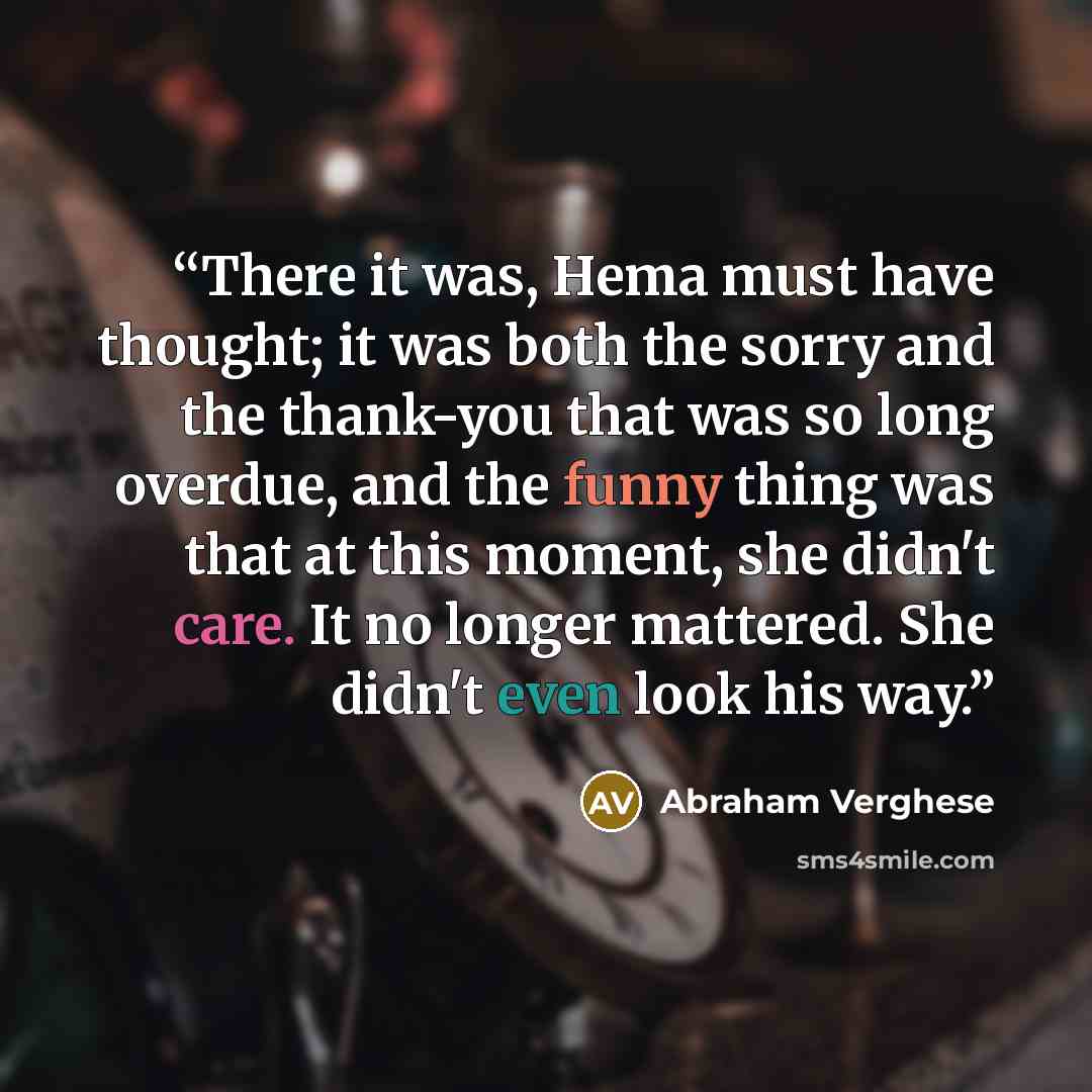 “There it was, Hema must have thought; it was both the sorry and the thank-you that was so long overdue, and the funny thing was that at this moment, she didn't care. It no longer mattered. She didn't even look his way.” quote by Abraham Verghese