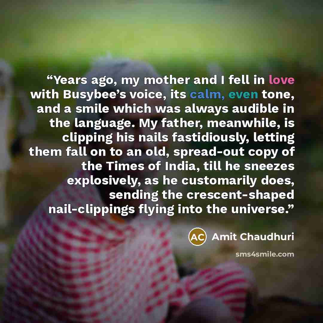 “Years ago, my mother and I fell in love with Busybee’s voice, its calm, even tone, and a smile which was always audible in the language. My father, meanwhile, is clipping his nails fastidiously, letting them fall on to an old, spread-out copy of the Times of India, till he sneezes explosively, as…” quote by Amit Chaudhuri