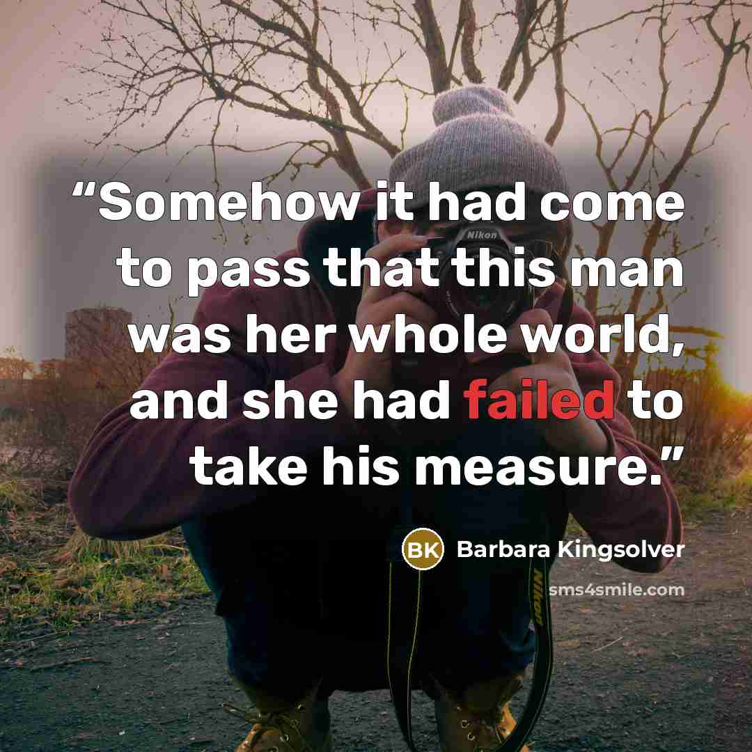 “Somehow it had come to pass that this man was her whole world, and she had failed to take his measure.” quote by Barbara Kingsolver