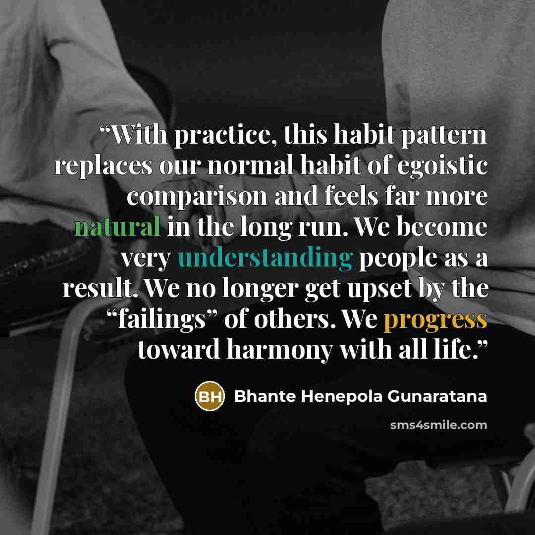 “With practice, this habit pattern replaces our normal habit of egoistic comparison and feels far more natural in the long run. We become very understanding people as a result. We no longer get upset by the “failings” of others. We progress toward harmony with all life.” quote by Bhante Henepola Gunaratana