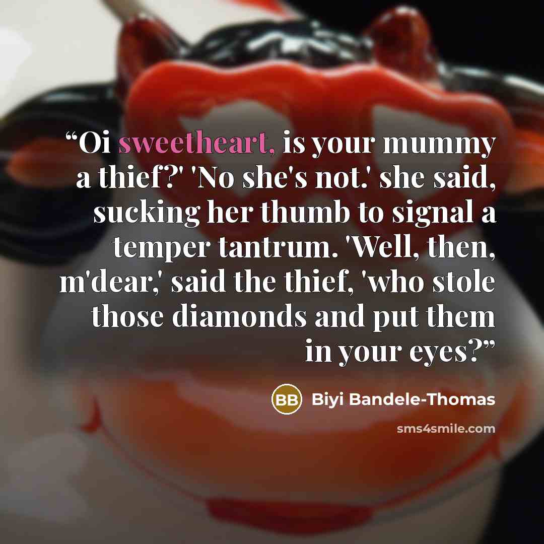 “Oi sweetheart, is your mummy a thief?' 'No she's not.' she said, sucking her thumb to signal a temper tantrum. 'Well, then, m'dear,' said the thief, 'who stole those diamonds and put them in your eyes?” quote by Biyi Bandele-Thomas