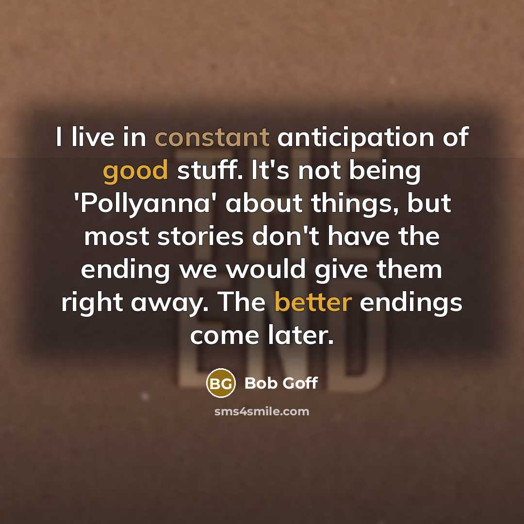 “I live in constant anticipation of good stuff. It's not being 'Pollyanna' about things, but most stories don't have the ending we would give them right away. The better endings come later.” quote by Bob Goff