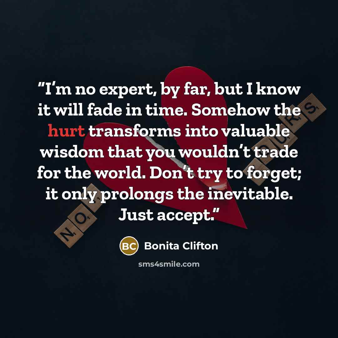 “I’m no expert, by far, but I know it will fade in time. Somehow the hurt transforms into valuable wisdom that you wouldn’t trade for the world. Don’t try to forget; it only prolongs the inevitable. Just accept.” quote by Bonita Clifton
