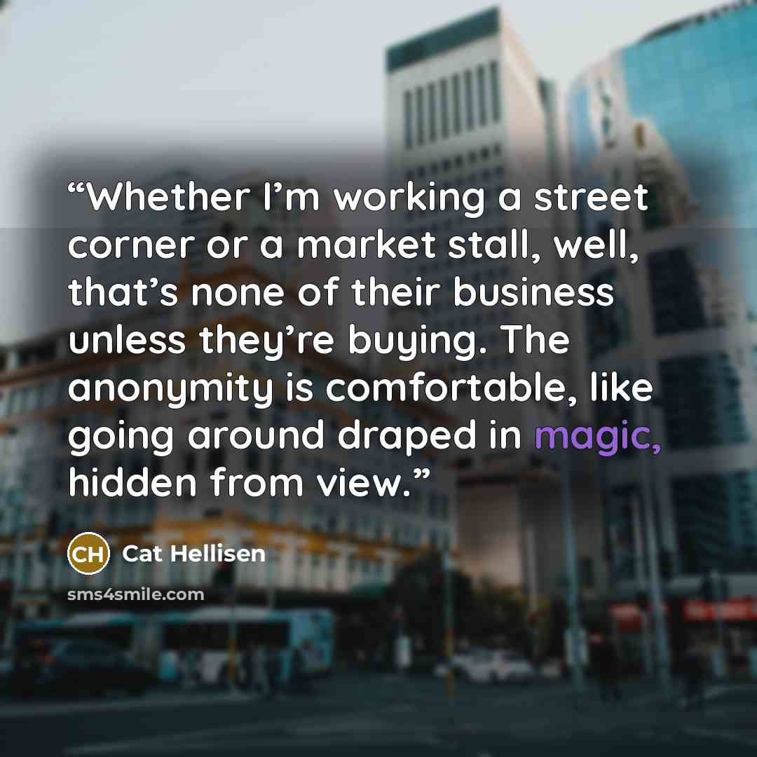 “Whether I’m working a street corner or a market stall, well, that’s none of their business unless they’re buying. The anonymity is comfortable, like going around draped in magic, hidden from view.” quote by Cat Hellisen