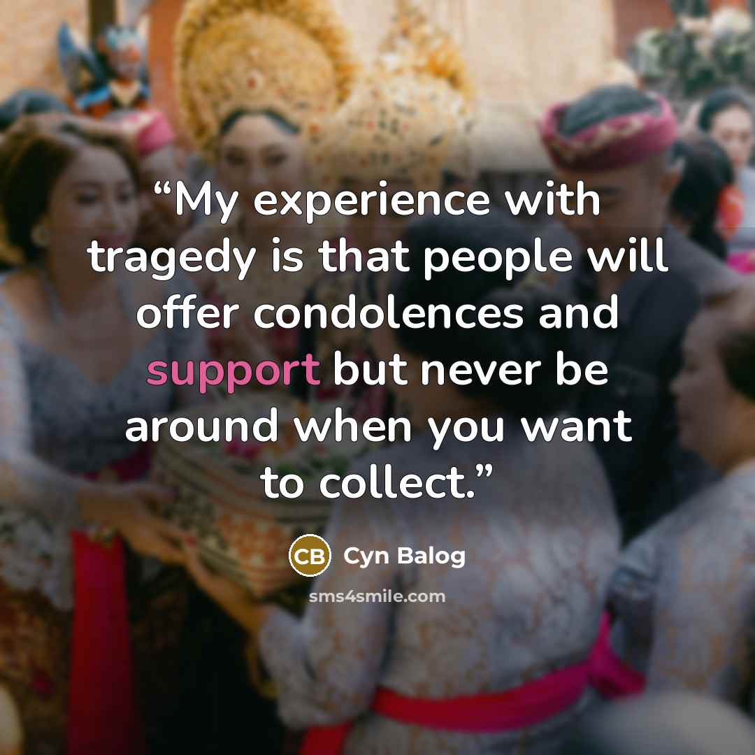 “My experience with tragedy is that people will offer condolences and support but never be around when you want to collect.” quote by Cyn Balog