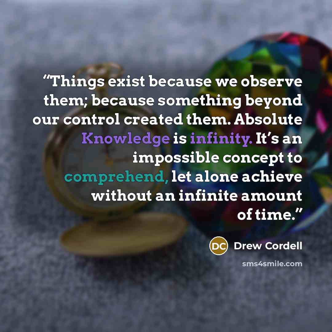 “Things exist because we observe them; because something beyond our control created them. Absolute Knowledge is infinity. It’s an impossible concept to comprehend, let alone achieve without an infinite amount of time.” quote by Drew Cordell