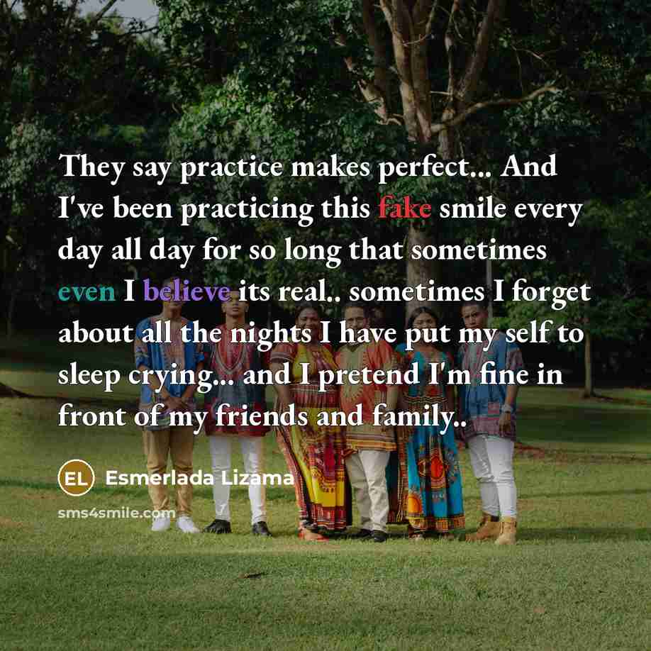“They say practice makes perfect... And I've been practicing this fake smile every day all day for so long that sometimes even I believe its real.. sometimes I forget about all the nights I have put my self to sleep crying... and I pretend I'm fine in front of my friends and family..” quote by Esmerlada Lizama