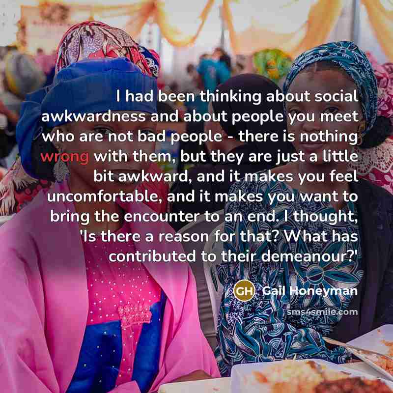 “I had been thinking about social awkwardness and about people you meet who are not bad people - there is nothing wrong with them, but they are just a little bit awkward, and it makes you feel uncomfortable, and it makes you want to bring the encounter to an end. I thought, 'Is there a reason for…” quote by Gail Honeyman
