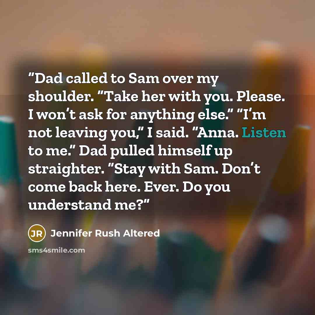 “Dad called to Sam over my shoulder. “Take her with you. Please. I won’t ask for anything else.” “I’m not leaving you,” I said. “Anna. Listen to me.” Dad pulled himself up straighter. “Stay with Sam. Don’t come back here. Ever. Do you understand me?” quote by Jennifer Rush Altered