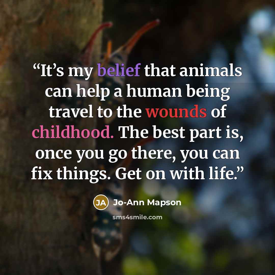 “It’s my belief that animals can help a human being travel to the wounds of childhood. The best part is, once you go there, you can fix things. Get on with life.” quote by Jo-Ann Mapson