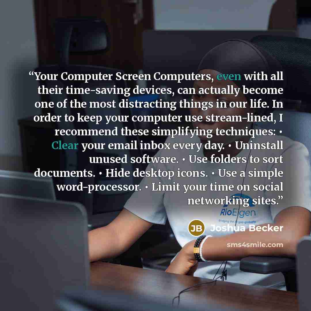 “Your Computer Screen Computers, even with all their time-saving devices, can actually become one of the most distracting things in our life. In order to keep your computer use stream-lined, I recommend these simplifying techniques: • Clear your email inbox every day. • Uninstall unused software. •…” quote by Joshua Becker