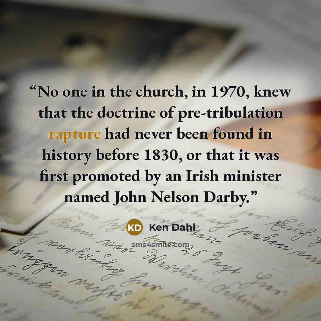 “No one in the church, in 1970, knew that the doctrine of pre-tribulation rapture had never been found in history before 1830, or that it was first promoted by an Irish minister named John Nelson Darby.” quote by Ken Dahl