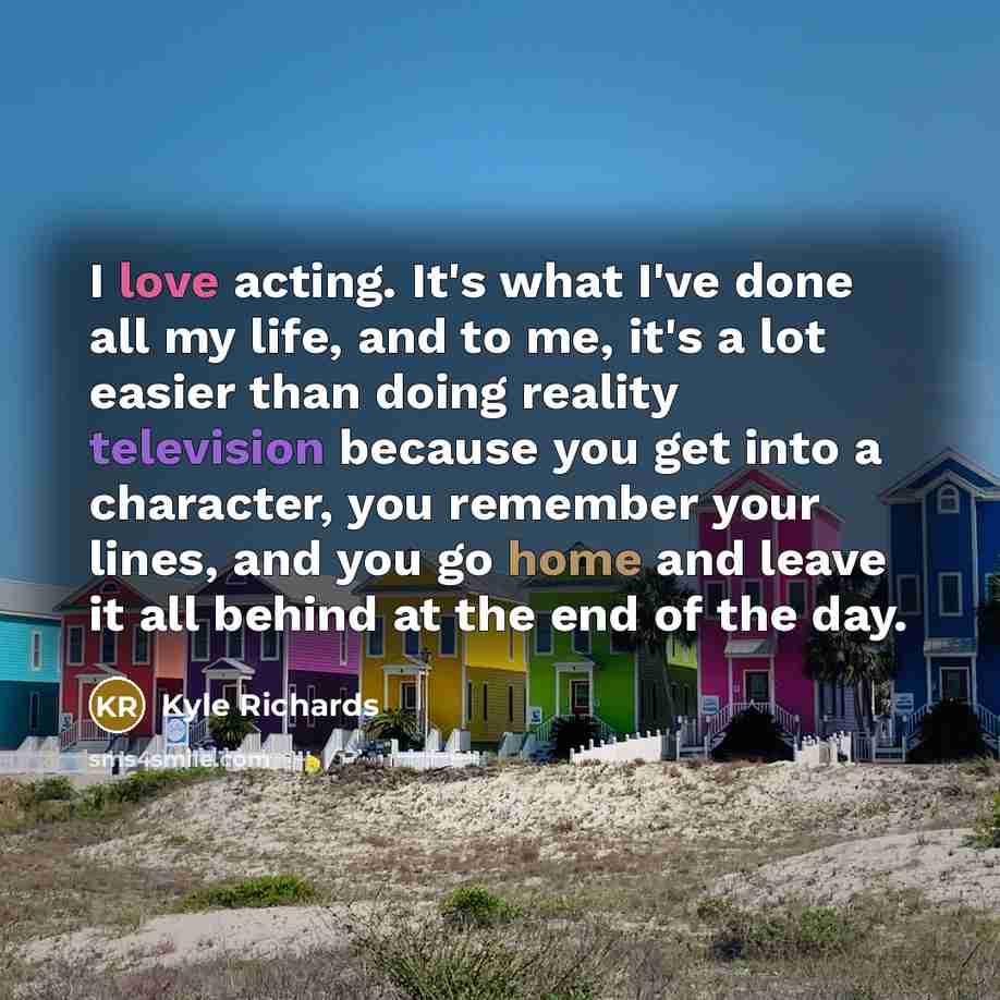 “I love acting. It's what I've done all my life, and to me, it's a lot easier than doing reality television because you get into a character, you remember your lines, and you go home and leave it all behind at the end of the day.” quote by Kyle Richards