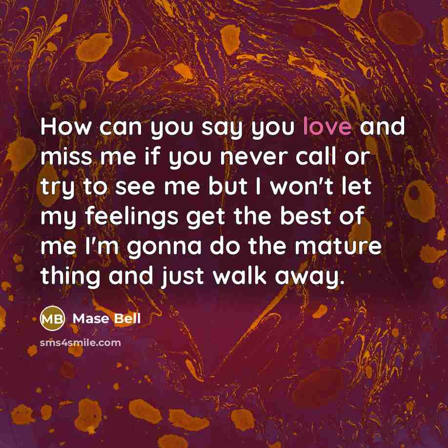“How can you say you love and miss me if you never call or try to see me but I won't let my feelings get the best of me I'm gonna do the mature thing and just walk away.” quote by Mase Bell