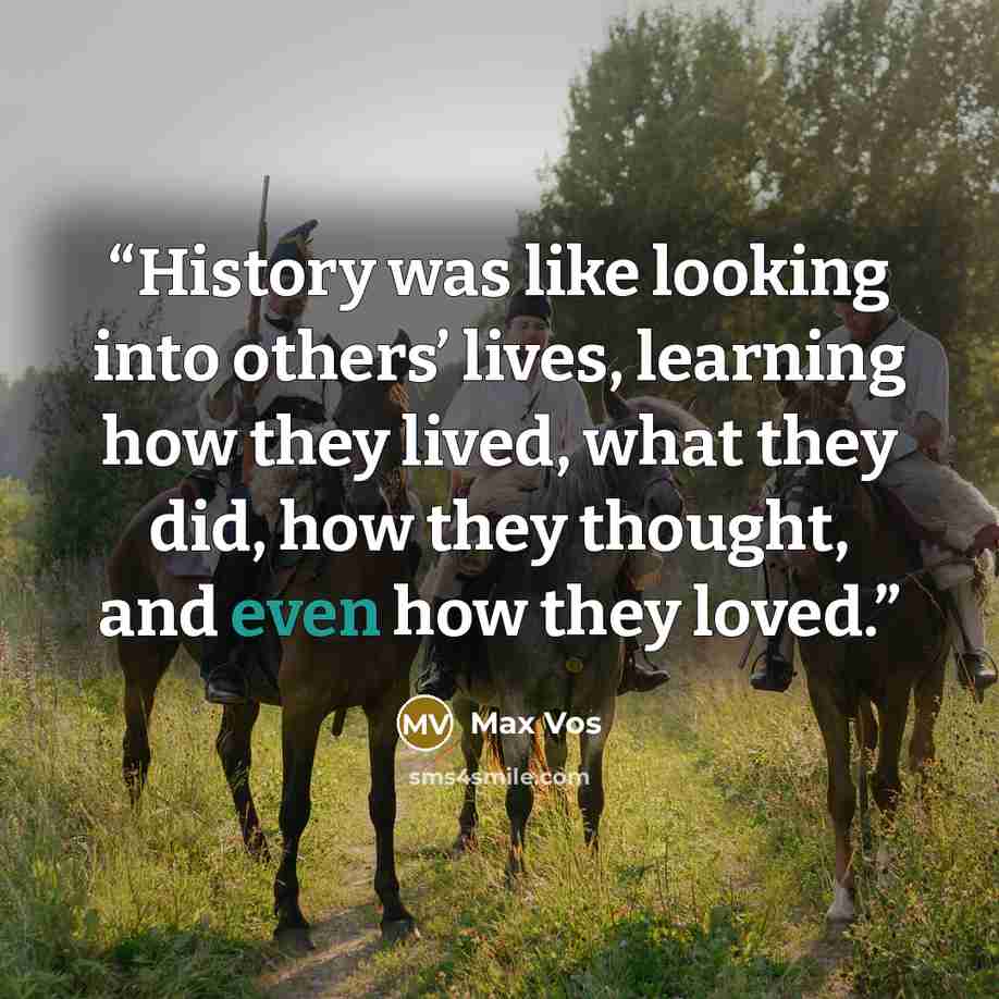 “History was like looking into others’ lives, learning how they lived, what they did, how they thought, and even how they loved.” quote by Max Vos