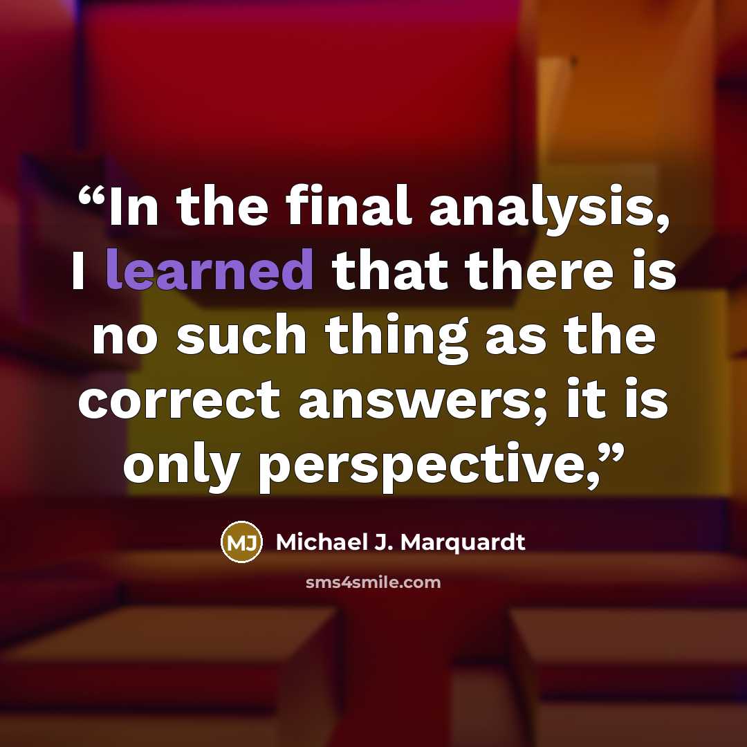 “In the final analysis, I learned that there is no such thing as the correct answers; it is only perspective,” quote by Michael J. Marquardt
