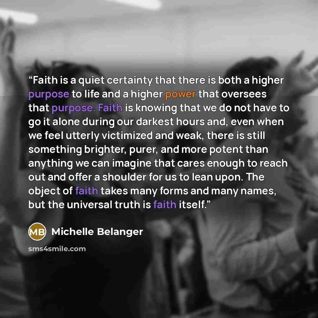 “Faith is a quiet certainty that there is both a higher purpose to life and a higher power that oversees that purpose. Faith is knowing that we do not have to go it alone during our darkest hours and, even when we feel utterly victimized and weak, there is still something brighter, purer, and more…” quote by Michelle Belanger